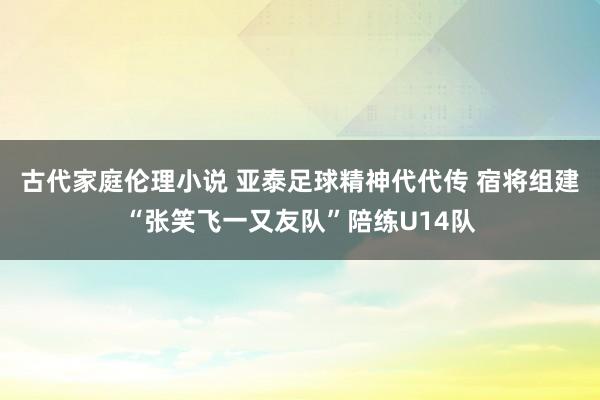 古代家庭伦理小说 亚泰足球精神代代传 宿将组建“张笑飞一又友队”陪练U14队