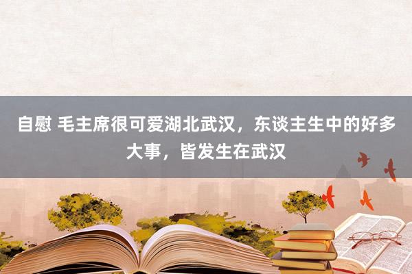 自慰 毛主席很可爱湖北武汉，东谈主生中的好多大事，皆发生在武汉