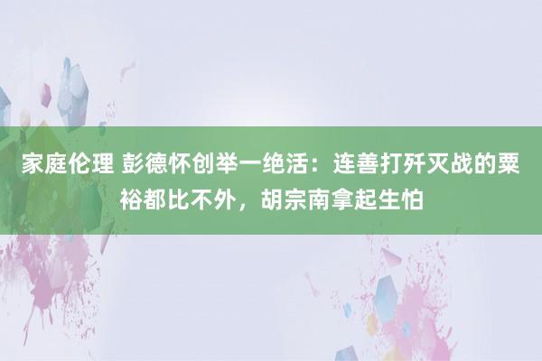 家庭伦理 彭德怀创举一绝活：连善打歼灭战的粟裕都比不外，胡宗南拿起生怕
