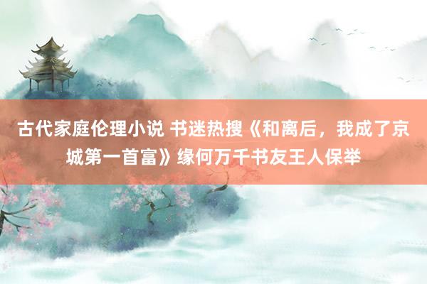 古代家庭伦理小说 书迷热搜《和离后，我成了京城第一首富》缘何万千书友王人保举