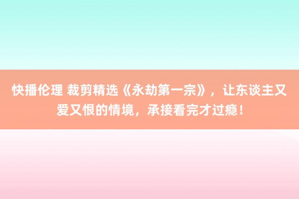 快播伦理 裁剪精选《永劫第一宗》，让东谈主又爱又恨的情境，承接看完才过瘾！