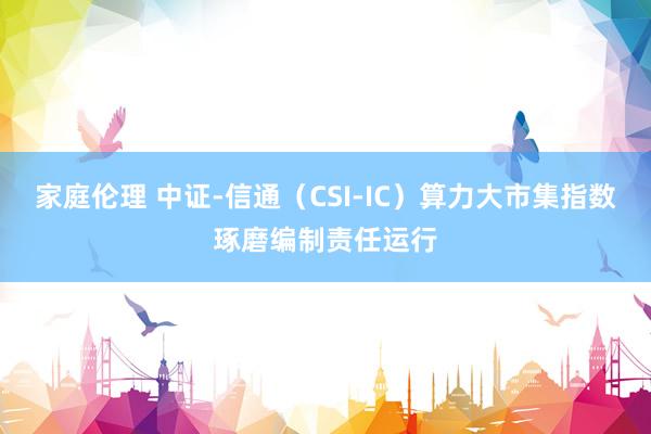 家庭伦理 中证-信通（CSI-IC）算力大市集指数琢磨编制责任运行