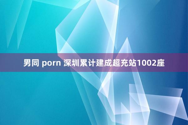 男同 porn 深圳累计建成超充站1002座