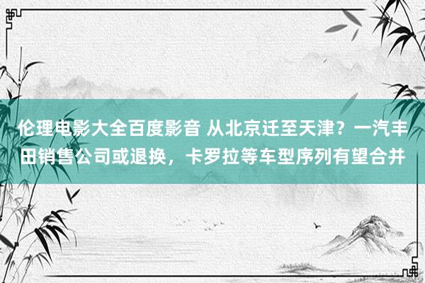 伦理电影大全百度影音 从北京迁至天津？一汽丰田销售公司或退换，卡罗拉等车型序列有望合并