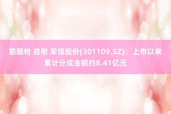 筋膜枪 自慰 军信股份(301109.SZ)：上市以来累计分成金额约8.41亿元