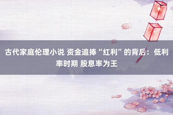古代家庭伦理小说 资金追捧“红利”的背后：低利率时期 股息率为王