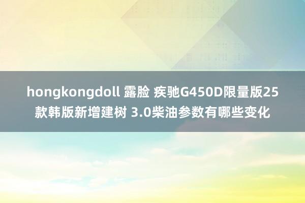hongkongdoll 露脸 疾驰G450D限量版25款韩版新增建树 3.0柴油参数有哪些变化
