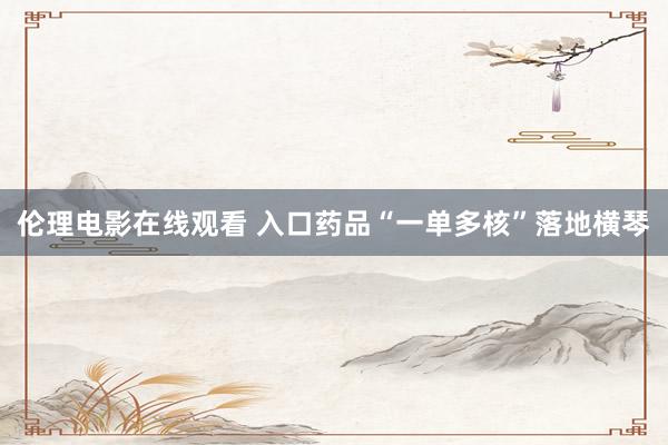 伦理电影在线观看 入口药品“一单多核”落地横琴