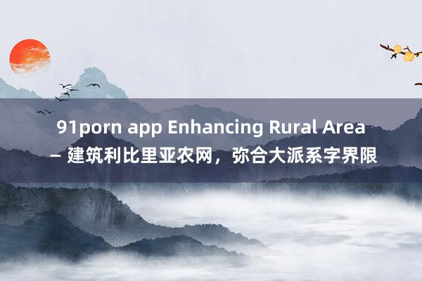 91porn app Enhancing Rural Area — 建筑利比里亚农网，弥合大派系字界限