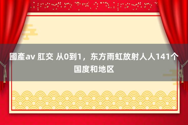 國產av 肛交 从0到1，东方雨虹放射人人141个国度和地区