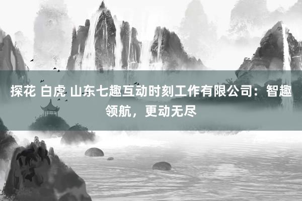 探花 白虎 山东七趣互动时刻工作有限公司：智趣领航，更动无尽