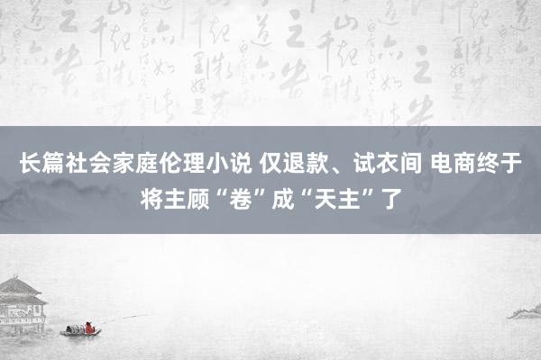 长篇社会家庭伦理小说 仅退款、试衣间 电商终于将主顾“卷”成“天主”了