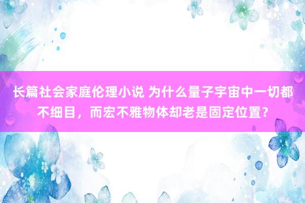 长篇社会家庭伦理小说 为什么量子宇宙中一切都不细目，而宏不雅物体却老是固定位置？