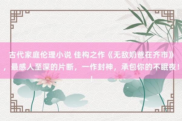 古代家庭伦理小说 佳构之作《无敌奶爸在齐市》，最感人至深的片断，一作封神，承包你的不眠夜！