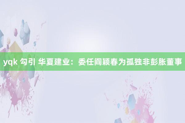 yqk 勾引 华夏建业：委任阎颖春为孤独非彭胀董事