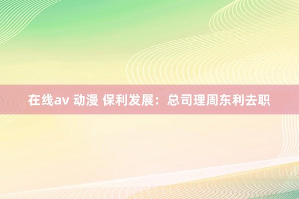 在线av 动漫 保利发展：总司理周东利去职