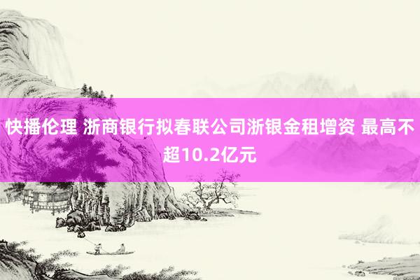 快播伦理 浙商银行拟春联公司浙银金租增资 最高不超10.2亿元