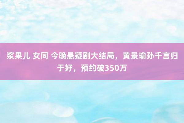 浆果儿 女同 今晚悬疑剧大结局，黄景瑜孙千言归于好，预约破350万
