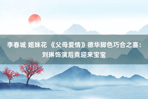 李春城 姐妹花 《父母爱情》德华脚色巧合之喜：刘琳饰演后竟迎来宝宝