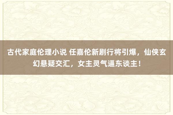 古代家庭伦理小说 任嘉伦新剧行将引爆，仙侠玄幻悬疑交汇，女主灵气逼东谈主！