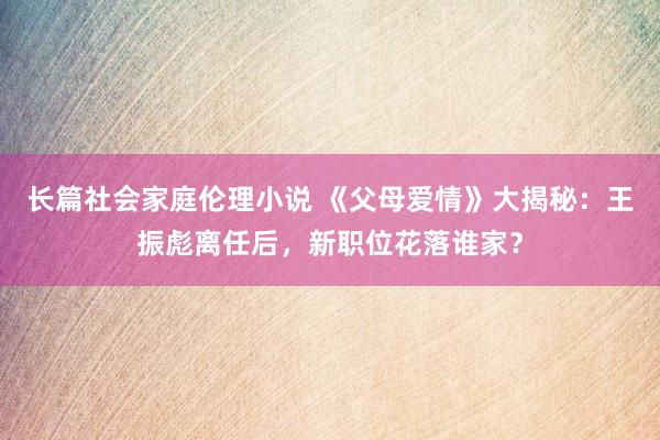 长篇社会家庭伦理小说 《父母爱情》大揭秘：王振彪离任后，新职位花落谁家？