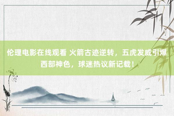 伦理电影在线观看 火箭古迹逆转，五虎发威引爆西部神色，球迷热议新记载！