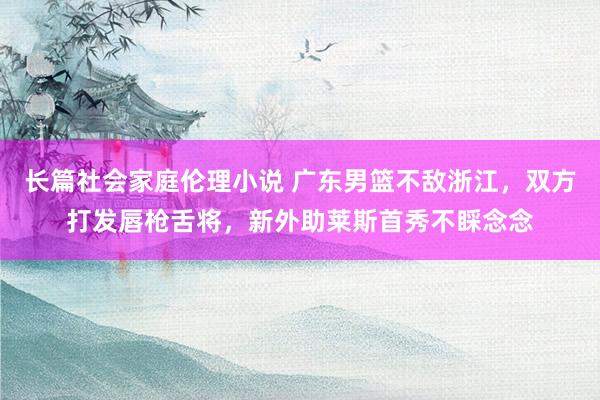 长篇社会家庭伦理小说 广东男篮不敌浙江，双方打发唇枪舌将，新外助莱斯首秀不睬念念