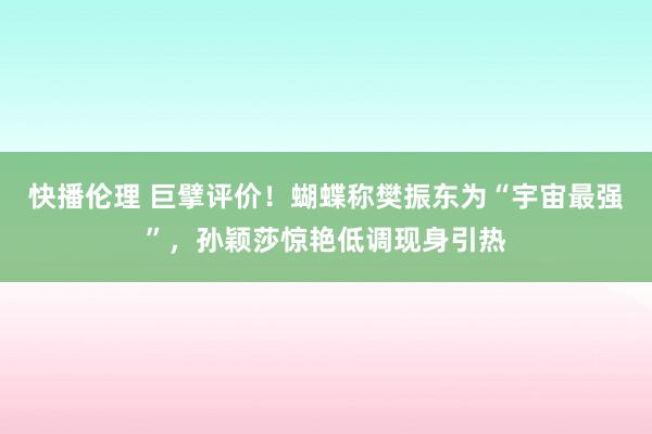 快播伦理 巨擘评价！蝴蝶称樊振东为“宇宙最强”，孙颖莎惊艳低调现身引热