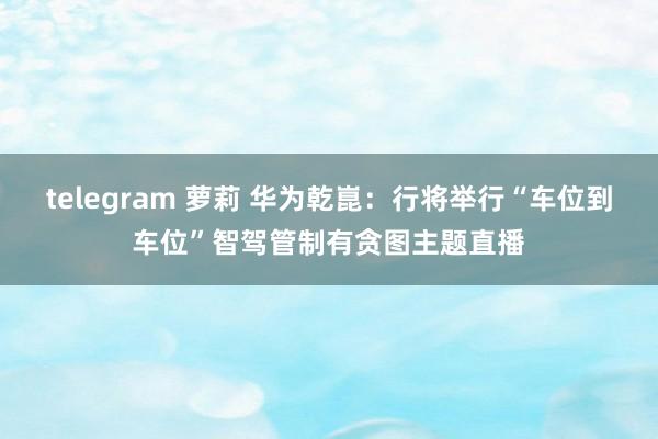 telegram 萝莉 华为乾崑：行将举行“车位到车位”智驾管制有贪图主题直播