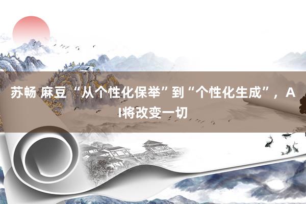 苏畅 麻豆 “从个性化保举”到“个性化生成”，AI将改变一切