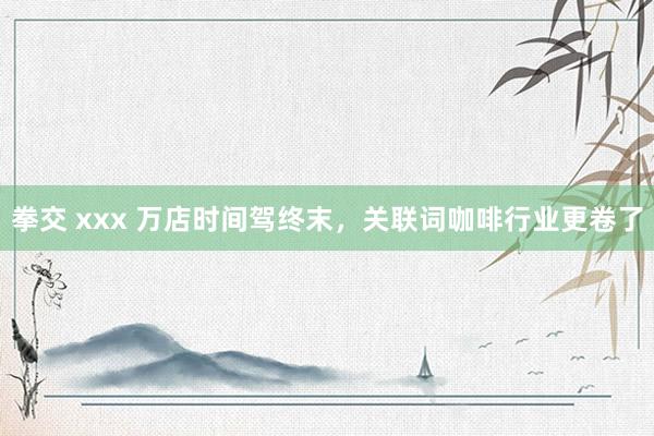 拳交 xxx 万店时间驾终末，关联词咖啡行业更卷了