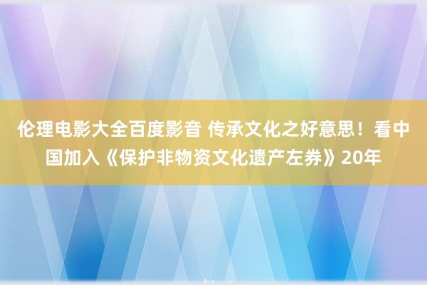 伦理电影大全百度影音 传承文化之好意思！看中国加入《保护非物资文化遗产左券》20年