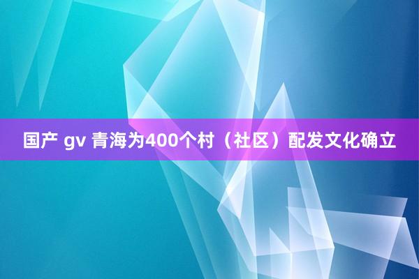 国产 gv 青海为400个村（社区）配发文化确立
