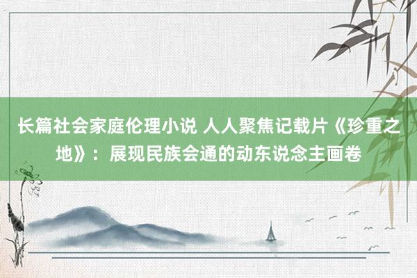 长篇社会家庭伦理小说 人人聚焦记载片《珍重之地》：展现民族会通的动东说念主画卷