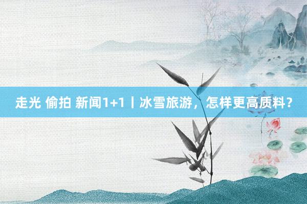 走光 偷拍 新闻1+1丨冰雪旅游，怎样更高质料？