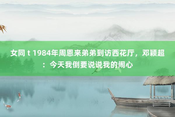 女同 t 1984年周恩来弟弟到访西花厅，邓颖超：今天我倒要说说我的闹心