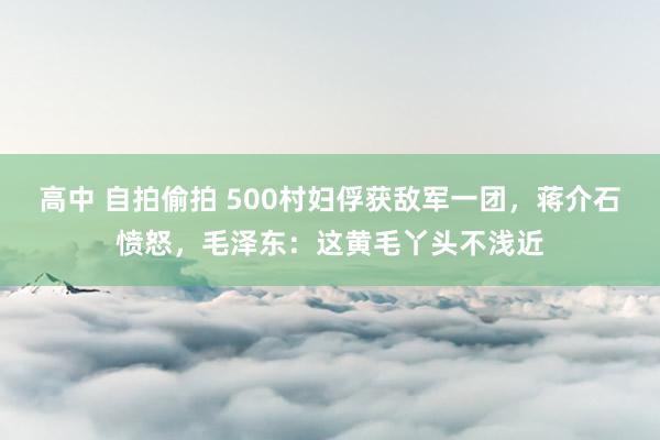 高中 自拍偷拍 500村妇俘获敌军一团，蒋介石愤怒，毛泽东：这黄毛丫头不浅近