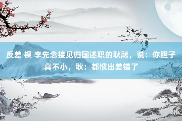 反差 裸 李先念接见归国述职的耿飚，说：你胆子真不小，耿：都惯出差错了