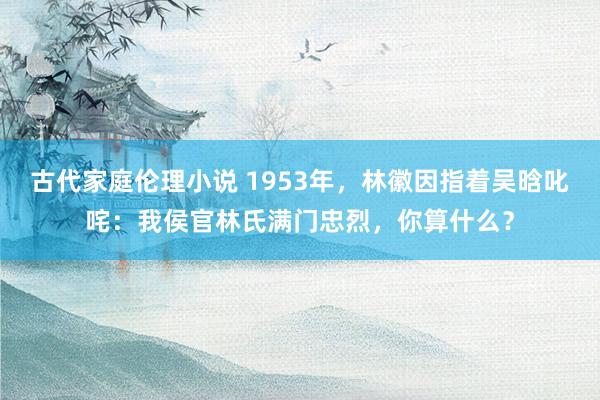 古代家庭伦理小说 1953年，林徽因指着吴晗叱咤：我侯官林氏满门忠烈，你算什么？