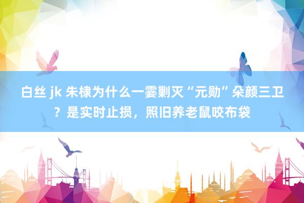 白丝 jk 朱棣为什么一霎剿灭“元勋”朵颜三卫？是实时止损，照旧养老鼠咬布袋