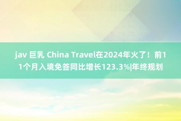 jav 巨乳 China Travel在2024年火了！前11个月入境免签同比增长123.3%|年终规划