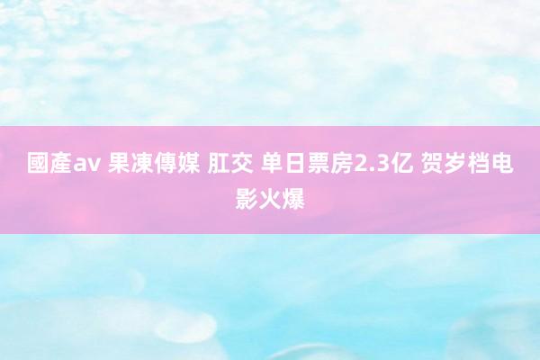 國產av 果凍傳媒 肛交 单日票房2.3亿 贺岁档电影火爆