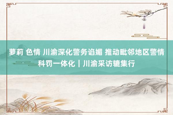 萝莉 色情 川渝深化警务谄媚 推动毗邻地区警情科罚一体化｜川渝采访辘集行