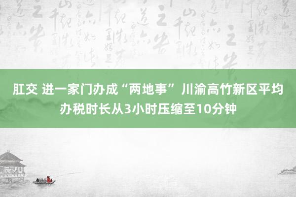 肛交 进一家门办成“两地事” 川渝高竹新区平均办税时长从3小时压缩至10分钟
