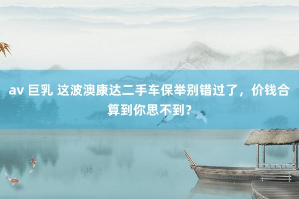 av 巨乳 这波澳康达二手车保举别错过了，价钱合算到你思不到？