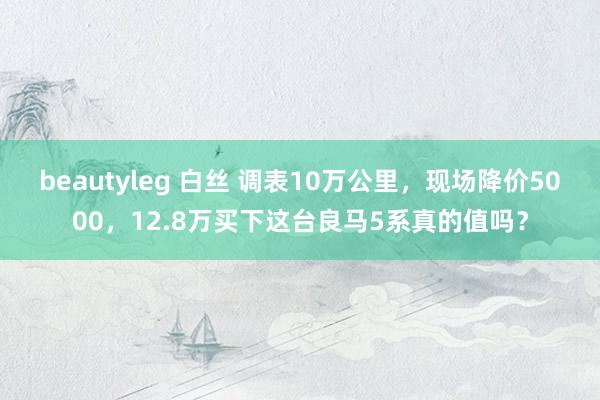 beautyleg 白丝 调表10万公里，现场降价5000，12.8万买下这台良马5系真的值吗？