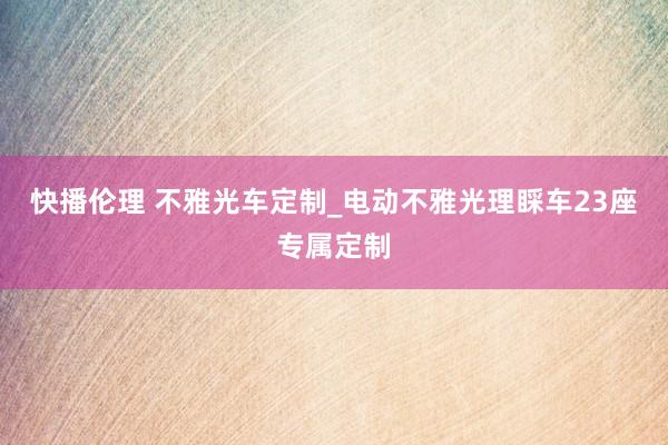 快播伦理 不雅光车定制_电动不雅光理睬车23座专属定制