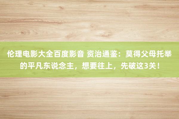 伦理电影大全百度影音 资治通鉴：莫得父母托举的平凡东说念主，想要往上，先破这3关！