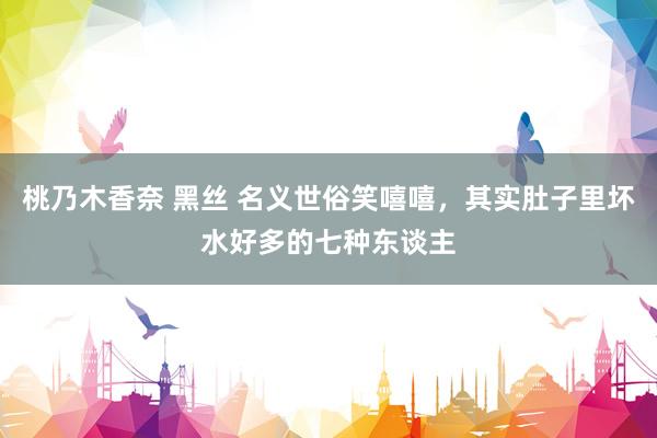 桃乃木香奈 黑丝 名义世俗笑嘻嘻，其实肚子里坏水好多的七种东谈主