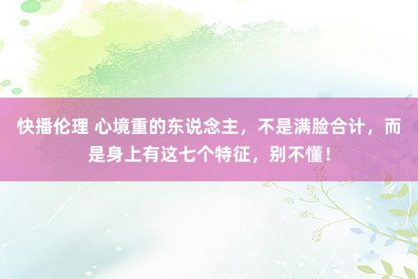 快播伦理 心境重的东说念主，不是满脸合计，而是身上有这七个特征，别不懂！